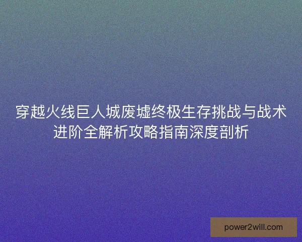穿越火线巨人城废墟终极生存挑战与战术进阶全解析攻略指南深度剖析