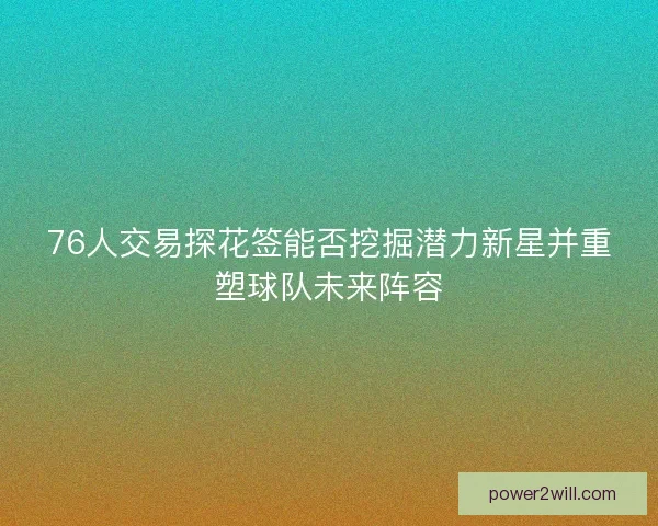 76人交易探花签能否挖掘潜力新星并重塑球队未来阵容