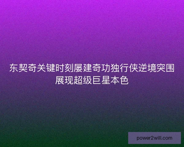 东契奇关键时刻屡建奇功独行侠逆境突围展现超级巨星本色