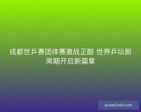 成都世乒赛团体赛激战正酣 世界乒坛新周期开启新篇章