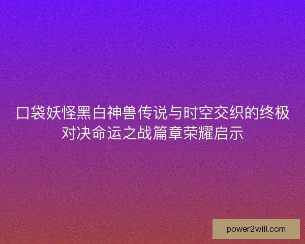 口袋妖怪黑白神兽传说与时空交织的终极对决命运之战篇章荣耀启示