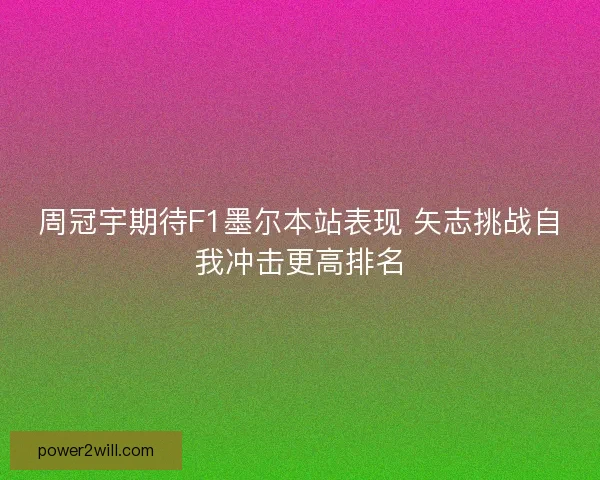 周冠宇期待F1墨尔本站表现 矢志挑战自我冲击更高排名