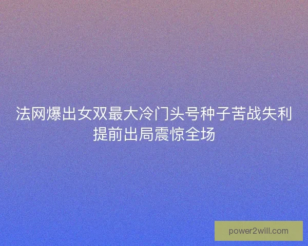 法网爆出女双最大冷门头号种子苦战失利提前出局震惊全场