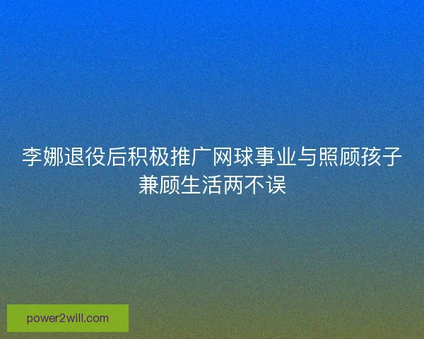 李娜退役后积极推广网球事业与照顾孩子兼顾生活两不误