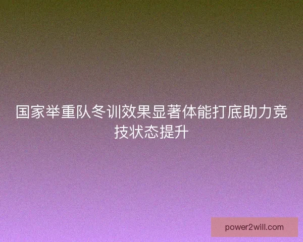 国家举重队冬训效果显著体能打底助力竞技状态提升