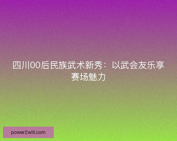 四川00后民族武术新秀：以武会友乐享赛场魅力